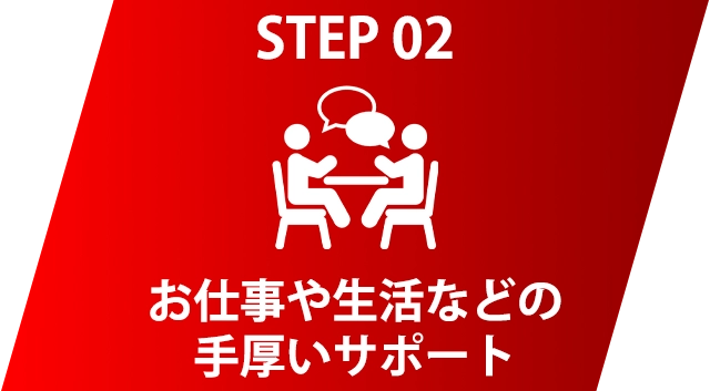 STEP 02 お仕事や生活などの手厚いサポート